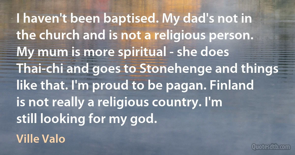 I haven't been baptised. My dad's not in the church and is not a religious person. My mum is more spiritual - she does Thai-chi and goes to Stonehenge and things like that. I'm proud to be pagan. Finland is not really a religious country. I'm still looking for my god. (Ville Valo)