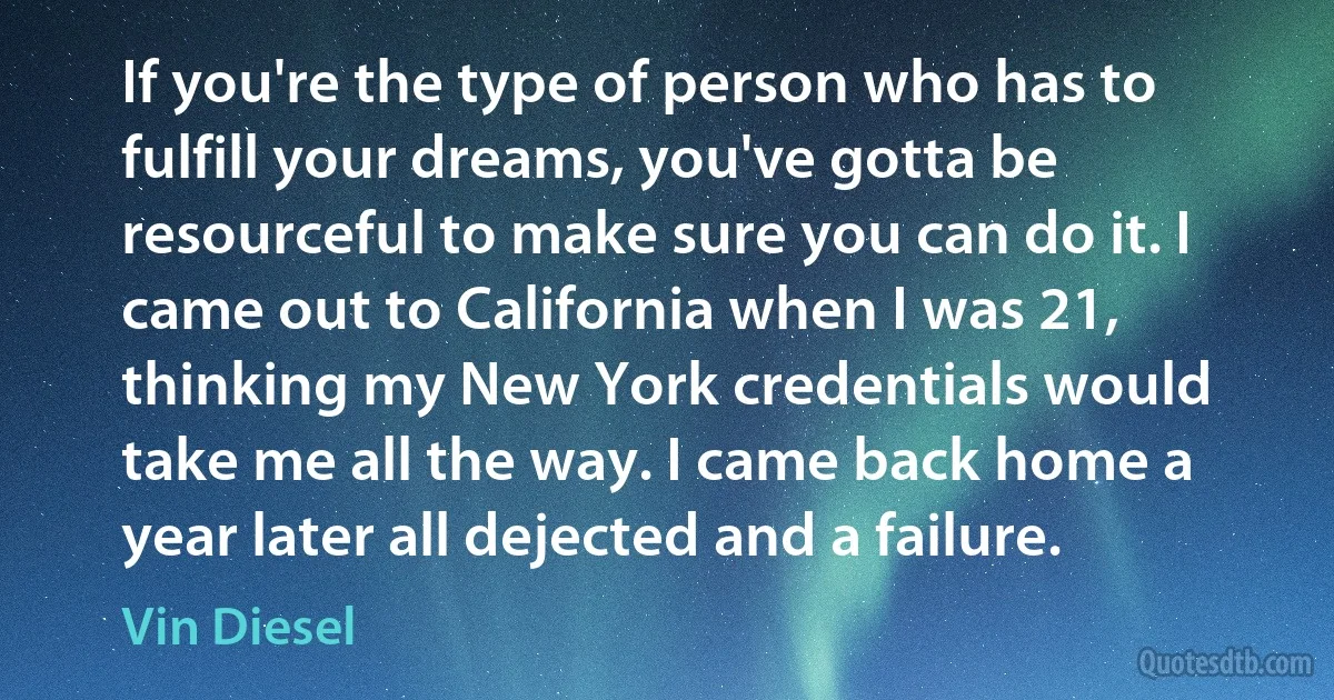 If you're the type of person who has to fulfill your dreams, you've gotta be resourceful to make sure you can do it. I came out to California when I was 21, thinking my New York credentials would take me all the way. I came back home a year later all dejected and a failure. (Vin Diesel)