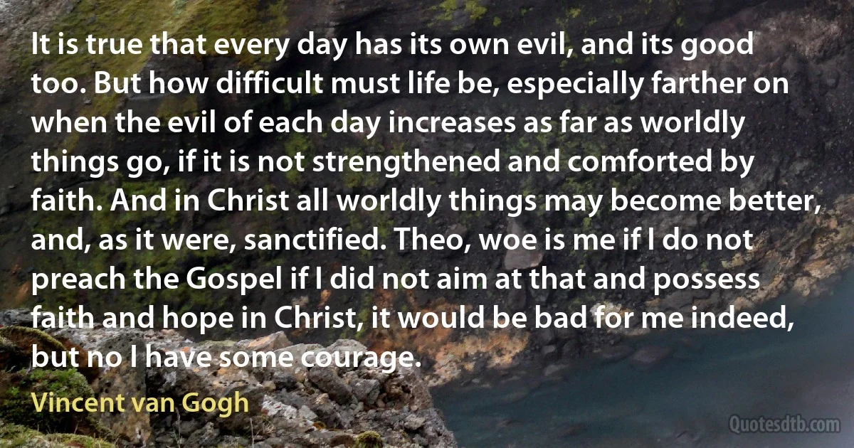 It is true that every day has its own evil, and its good too. But how difficult must life be, especially farther on when the evil of each day increases as far as worldly things go, if it is not strengthened and comforted by faith. And in Christ all worldly things may become better, and, as it were, sanctified. Theo, woe is me if I do not preach the Gospel if I did not aim at that and possess faith and hope in Christ, it would be bad for me indeed, but no I have some courage. (Vincent van Gogh)