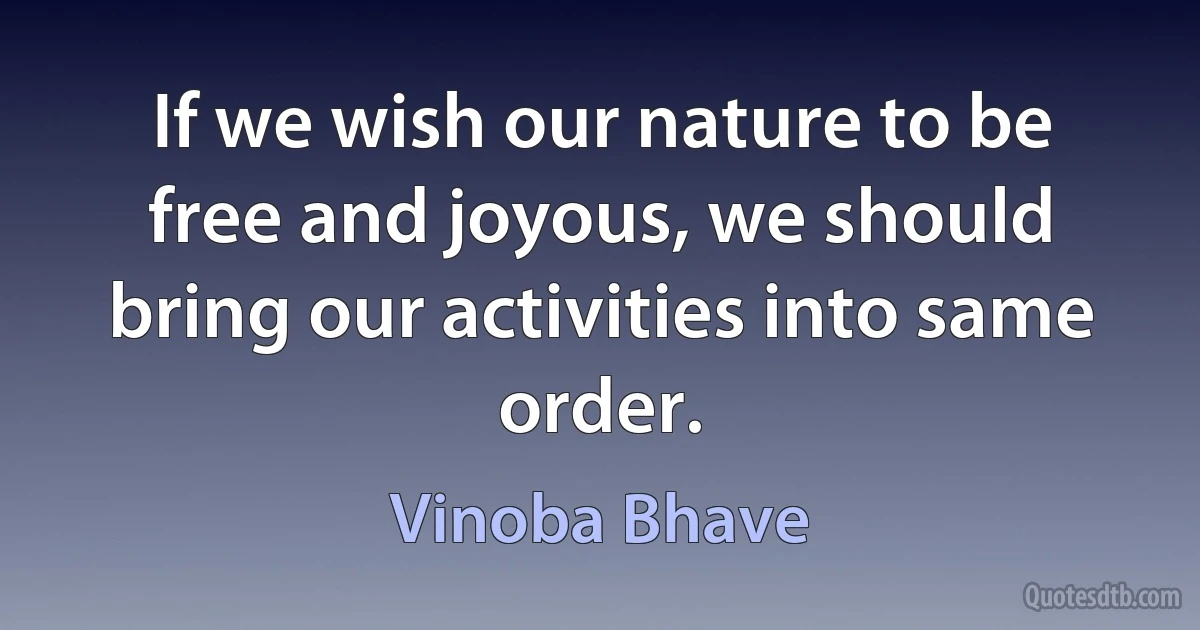 If we wish our nature to be free and joyous, we should bring our activities into same order. (Vinoba Bhave)