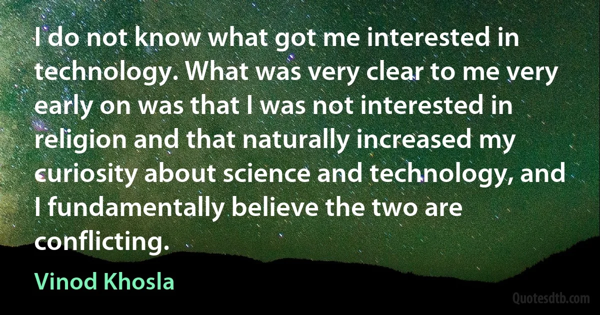 I do not know what got me interested in technology. What was very clear to me very early on was that I was not interested in religion and that naturally increased my curiosity about science and technology, and I fundamentally believe the two are conflicting. (Vinod Khosla)