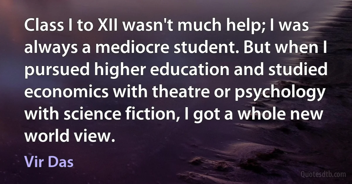 Class I to XII wasn't much help; I was always a mediocre student. But when I pursued higher education and studied economics with theatre or psychology with science fiction, I got a whole new world view. (Vir Das)