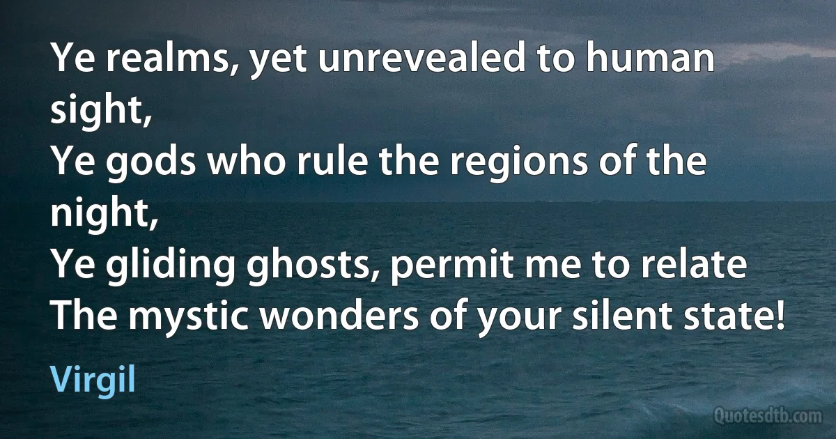 Ye realms, yet unrevealed to human sight,
Ye gods who rule the regions of the night,
Ye gliding ghosts, permit me to relate
The mystic wonders of your silent state! (Virgil)