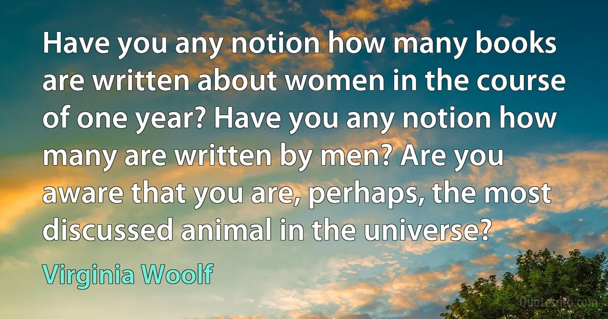 Have you any notion how many books are written about women in the course of one year? Have you any notion how many are written by men? Are you aware that you are, perhaps, the most discussed animal in the universe? (Virginia Woolf)