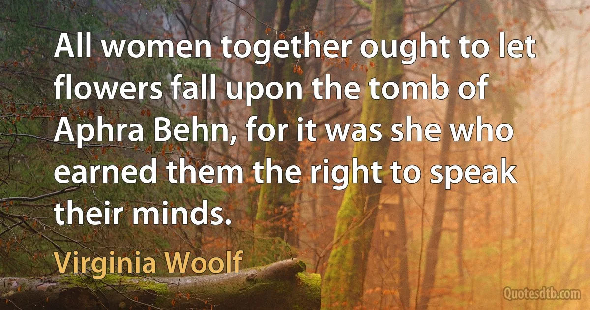 All women together ought to let flowers fall upon the tomb of Aphra Behn, for it was she who earned them the right to speak their minds. (Virginia Woolf)