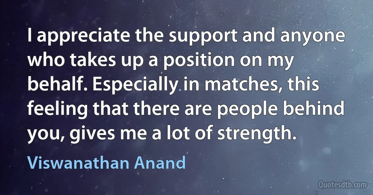 I appreciate the support and anyone who takes up a position on my behalf. Especially in matches, this feeling that there are people behind you, gives me a lot of strength. (Viswanathan Anand)