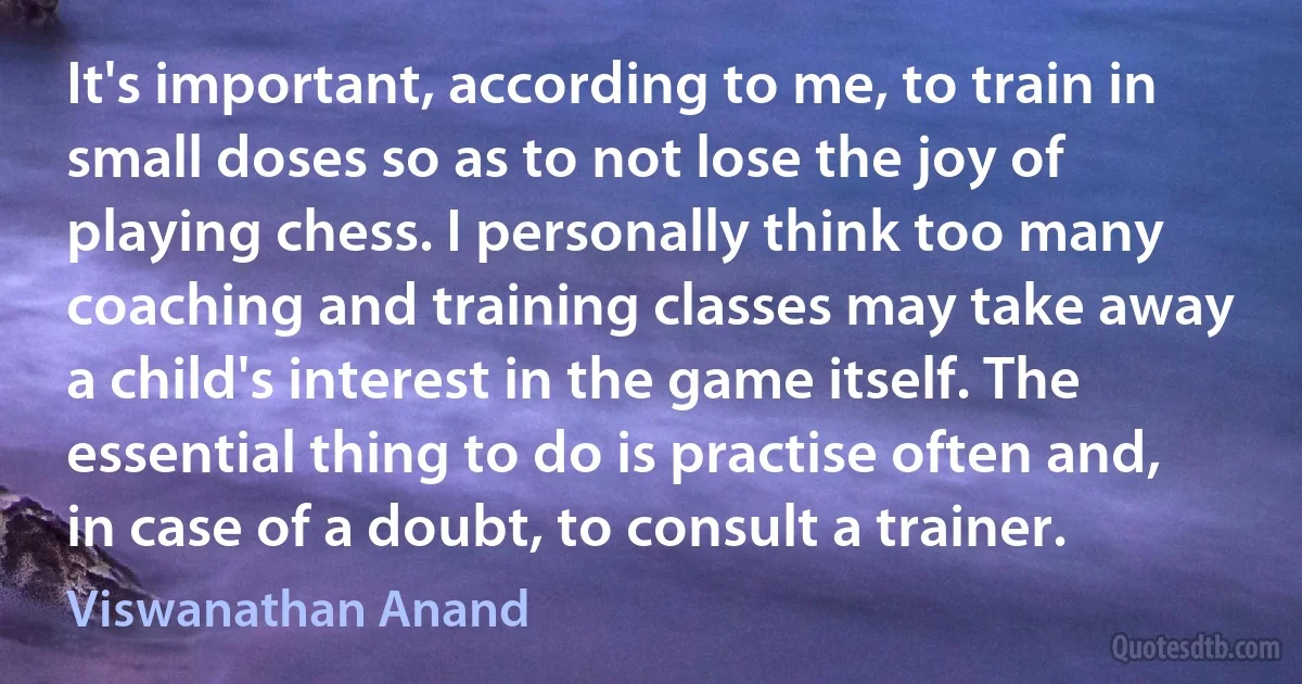 It's important, according to me, to train in small doses so as to not lose the joy of playing chess. I personally think too many coaching and training classes may take away a child's interest in the game itself. The essential thing to do is practise often and, in case of a doubt, to consult a trainer. (Viswanathan Anand)