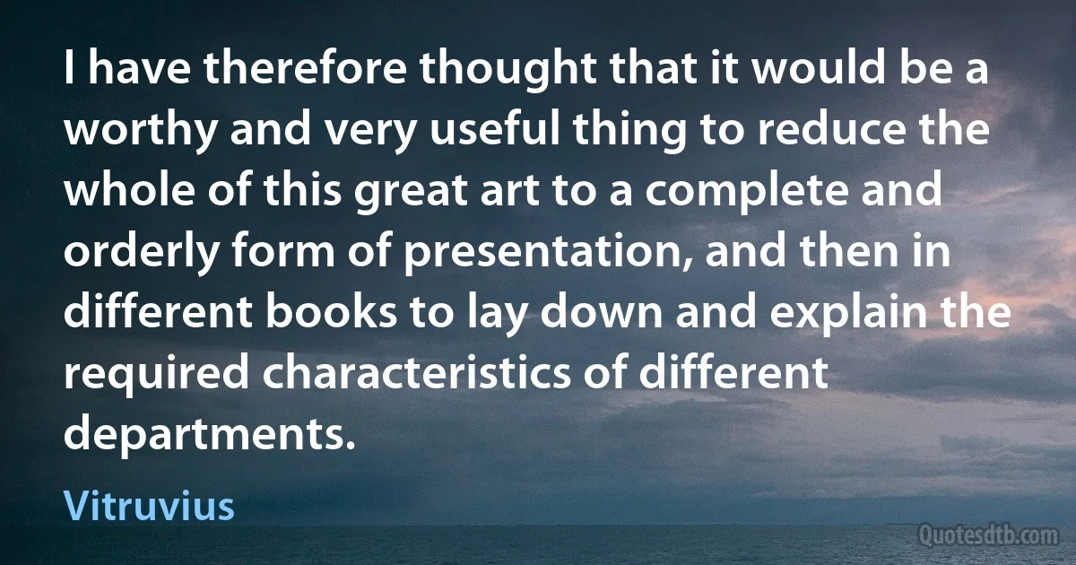 I have therefore thought that it would be a worthy and very useful thing to reduce the whole of this great art to a complete and orderly form of presentation, and then in different books to lay down and explain the required characteristics of different departments. (Vitruvius)