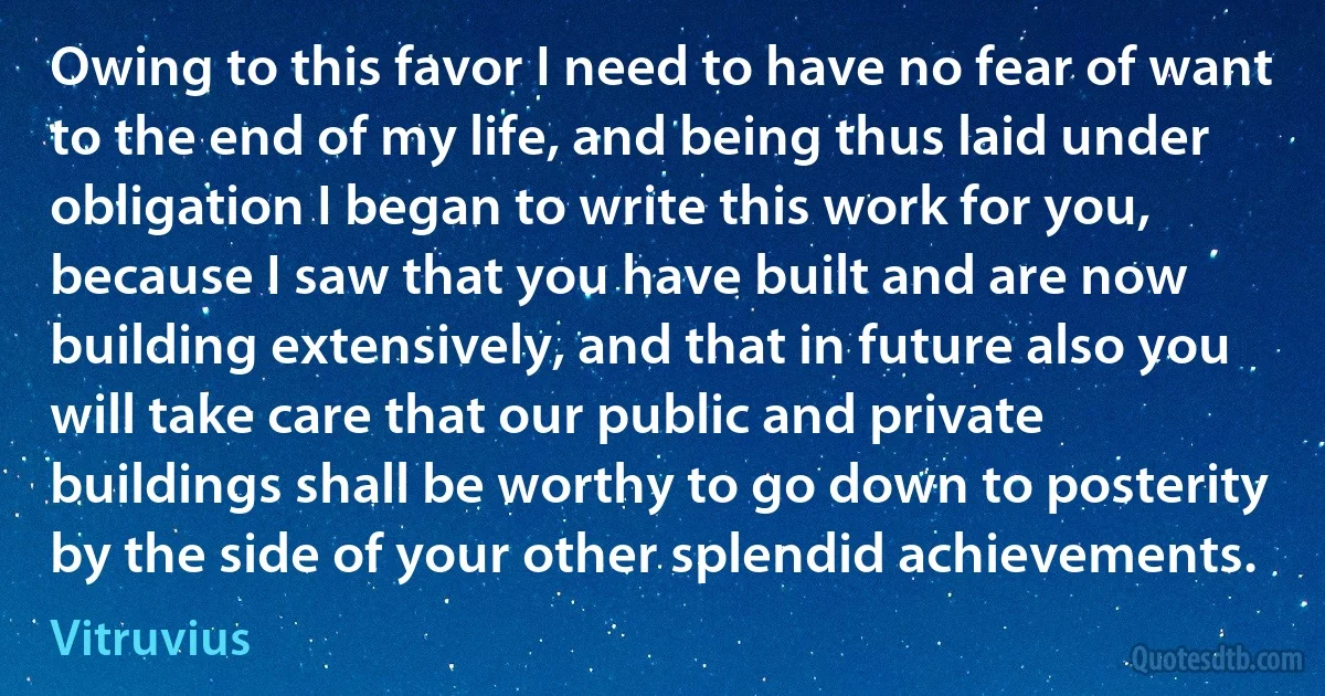 Owing to this favor I need to have no fear of want to the end of my life, and being thus laid under obligation I began to write this work for you, because I saw that you have built and are now building extensively, and that in future also you will take care that our public and private buildings shall be worthy to go down to posterity by the side of your other splendid achievements. (Vitruvius)
