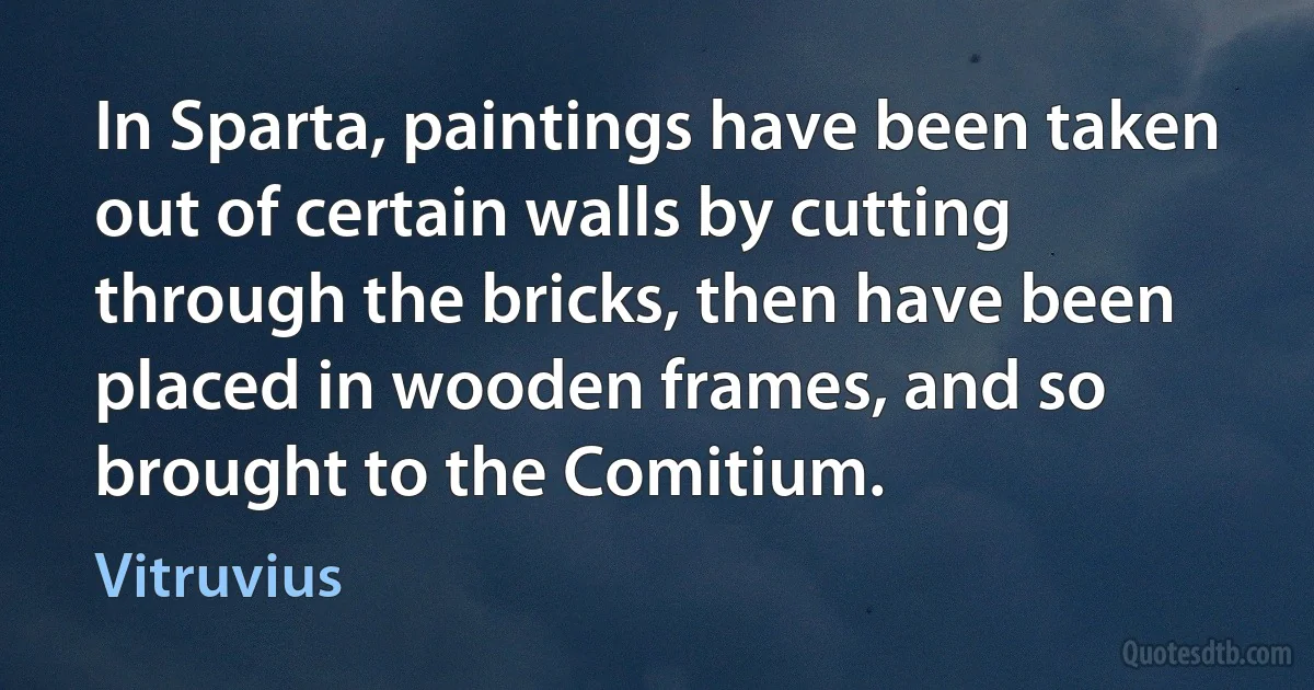 In Sparta, paintings have been taken out of certain walls by cutting through the bricks, then have been placed in wooden frames, and so brought to the Comitium. (Vitruvius)