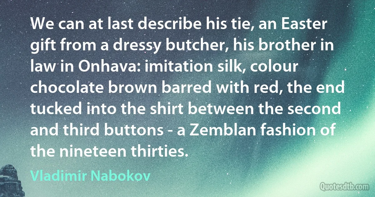 We can at last describe his tie, an Easter gift from a dressy butcher, his brother in law in Onhava: imitation silk, colour chocolate brown barred with red, the end tucked into the shirt between the second and third buttons - a Zemblan fashion of the nineteen thirties. (Vladimir Nabokov)