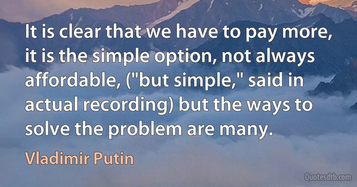 It is clear that we have to pay more, it is the simple option, not always affordable, ("but simple," said in actual recording) but the ways to solve the problem are many. (Vladimir Putin)