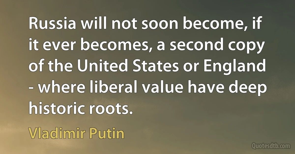 Russia will not soon become, if it ever becomes, a second copy of the United States or England - where liberal value have deep historic roots. (Vladimir Putin)