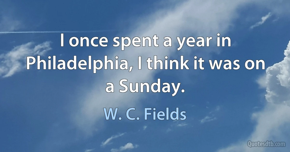 I once spent a year in Philadelphia, I think it was on a Sunday. (W. C. Fields)