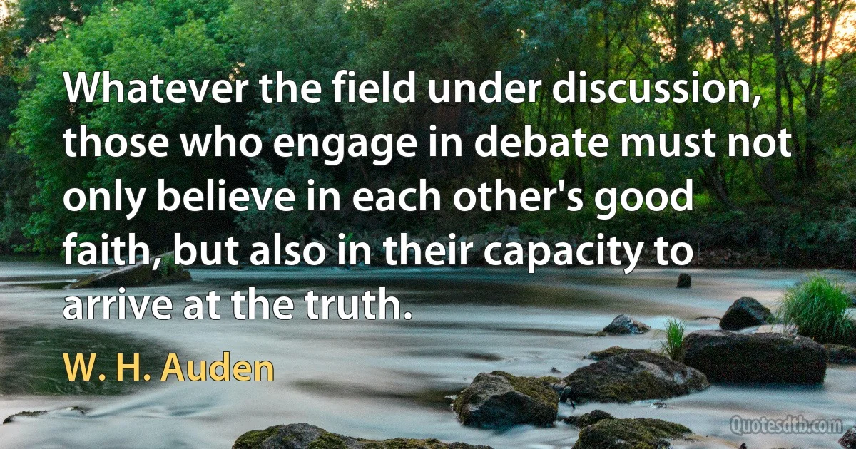 Whatever the field under discussion, those who engage in debate must not only believe in each other's good faith, but also in their capacity to arrive at the truth. (W. H. Auden)