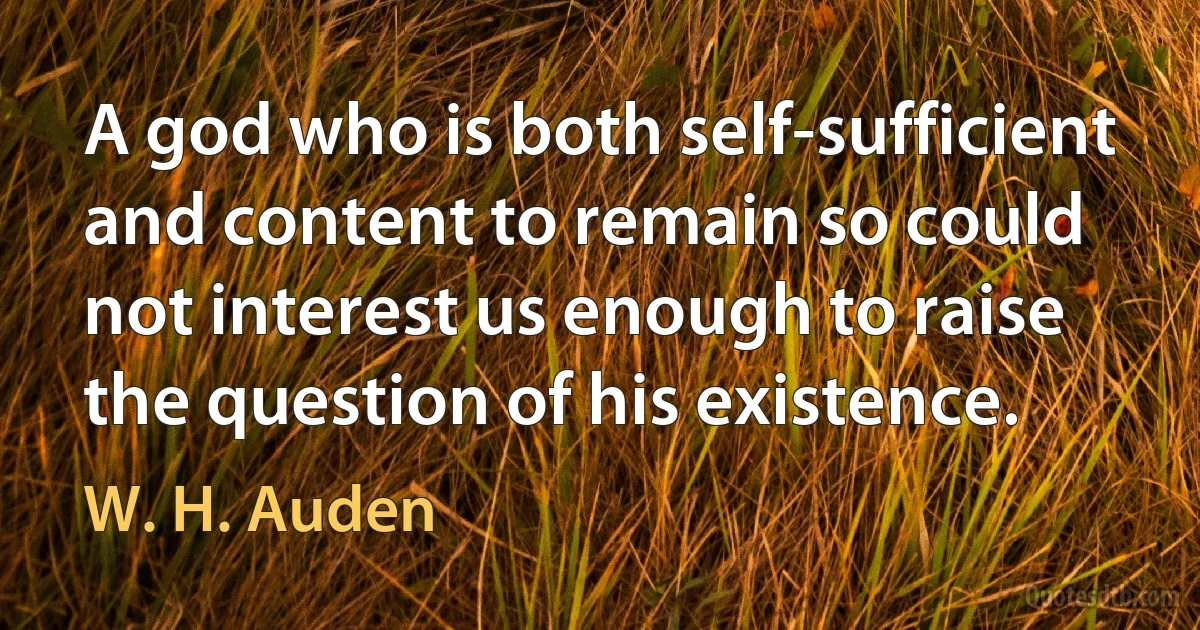 A god who is both self-sufficient and content to remain so could not interest us enough to raise the question of his existence. (W. H. Auden)