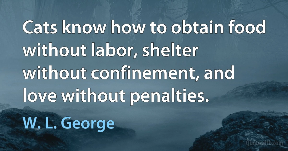 Cats know how to obtain food without labor, shelter without confinement, and love without penalties. (W. L. George)