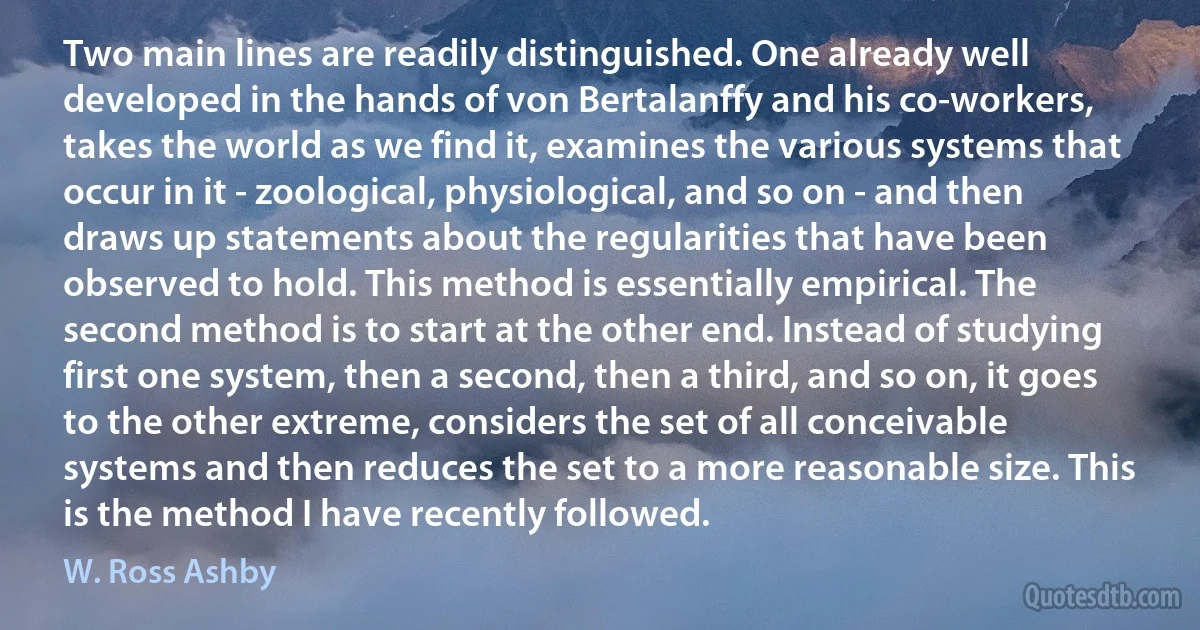 Two main lines are readily distinguished. One already well developed in the hands of von Bertalanffy and his co-workers, takes the world as we find it, examines the various systems that occur in it - zoological, physiological, and so on - and then draws up statements about the regularities that have been observed to hold. This method is essentially empirical. The second method is to start at the other end. Instead of studying first one system, then a second, then a third, and so on, it goes to the other extreme, considers the set of all conceivable systems and then reduces the set to a more reasonable size. This is the method I have recently followed. (W. Ross Ashby)