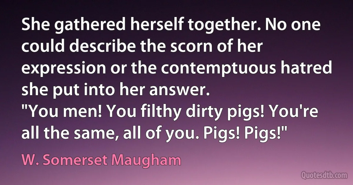 She gathered herself together. No one could describe the scorn of her expression or the contemptuous hatred she put into her answer.
"You men! You filthy dirty pigs! You're all the same, all of you. Pigs! Pigs!" (W. Somerset Maugham)