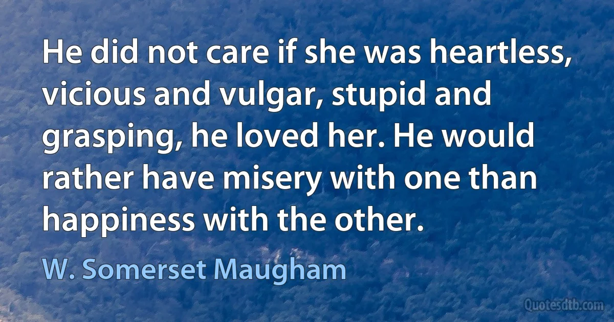 He did not care if she was heartless, vicious and vulgar, stupid and grasping, he loved her. He would rather have misery with one than happiness with the other. (W. Somerset Maugham)