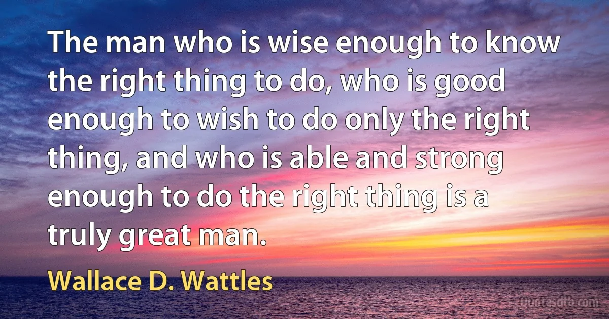 The man who is wise enough to know the right thing to do, who is good enough to wish to do only the right thing, and who is able and strong enough to do the right thing is a truly great man. (Wallace D. Wattles)