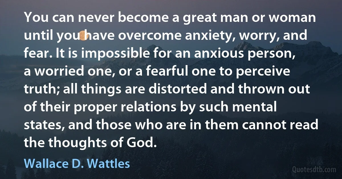 You can never become a great man or woman until you have overcome anxiety, worry, and fear. It is impossible for an anxious person, a worried one, or a fearful one to perceive truth; all things are distorted and thrown out of their proper relations by such mental states, and those who are in them cannot read the thoughts of God. (Wallace D. Wattles)