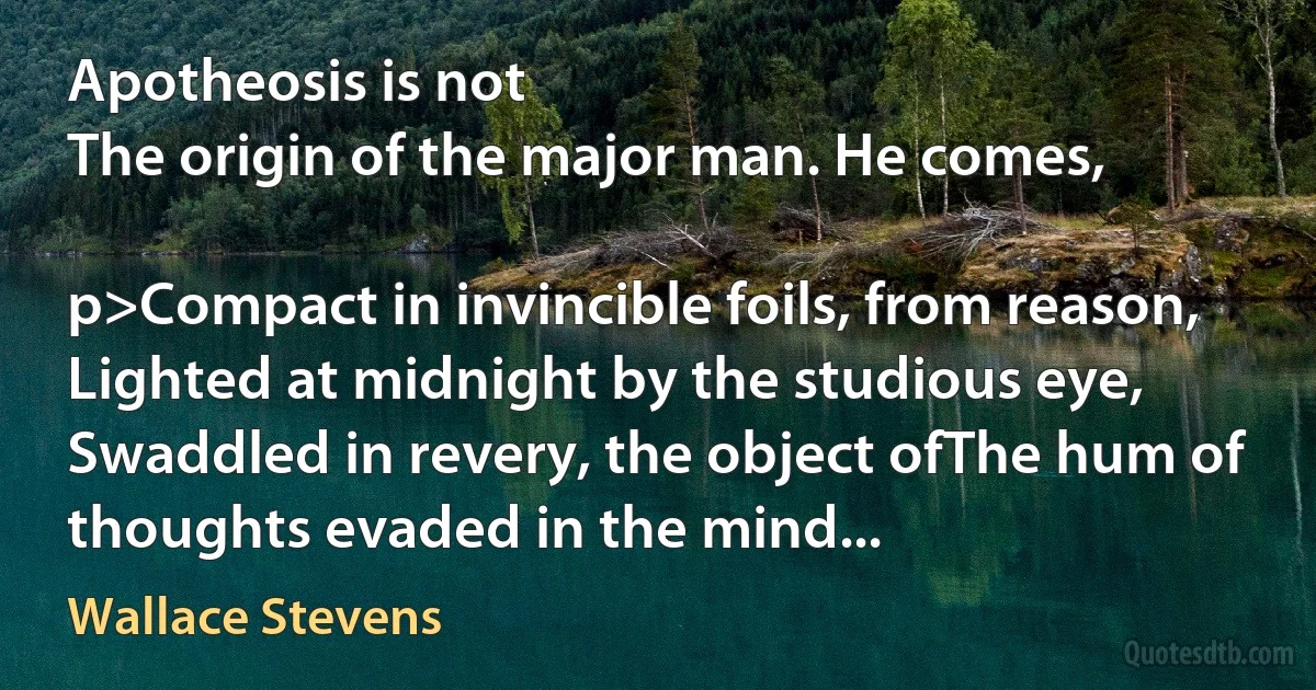 Apotheosis is not
The origin of the major man. He comes,

p>Compact in invincible foils, from reason,
Lighted at midnight by the studious eye,
Swaddled in revery, the object ofThe hum of thoughts evaded in the mind... (Wallace Stevens)