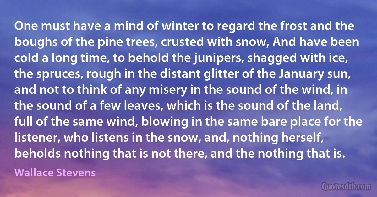 One must have a mind of winter to regard the frost and the boughs of the pine trees, crusted with snow, And have been cold a long time, to behold the junipers, shagged with ice, the spruces, rough in the distant glitter of the January sun, and not to think of any misery in the sound of the wind, in the sound of a few leaves, which is the sound of the land, full of the same wind, blowing in the same bare place for the listener, who listens in the snow, and, nothing herself, beholds nothing that is not there, and the nothing that is. (Wallace Stevens)