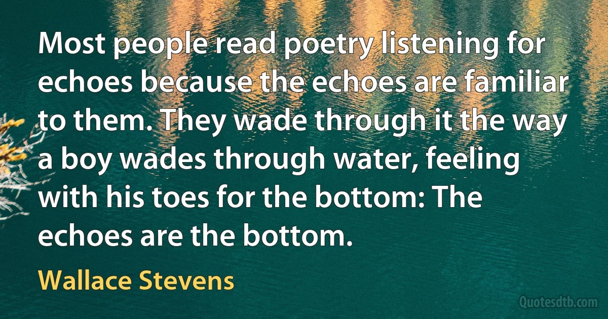 Most people read poetry listening for echoes because the echoes are familiar to them. They wade through it the way a boy wades through water, feeling with his toes for the bottom: The echoes are the bottom. (Wallace Stevens)