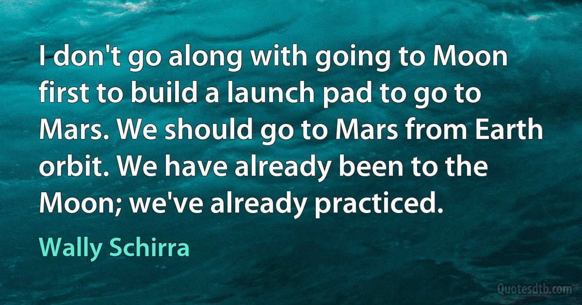 I don't go along with going to Moon first to build a launch pad to go to Mars. We should go to Mars from Earth orbit. We have already been to the Moon; we've already practiced. (Wally Schirra)