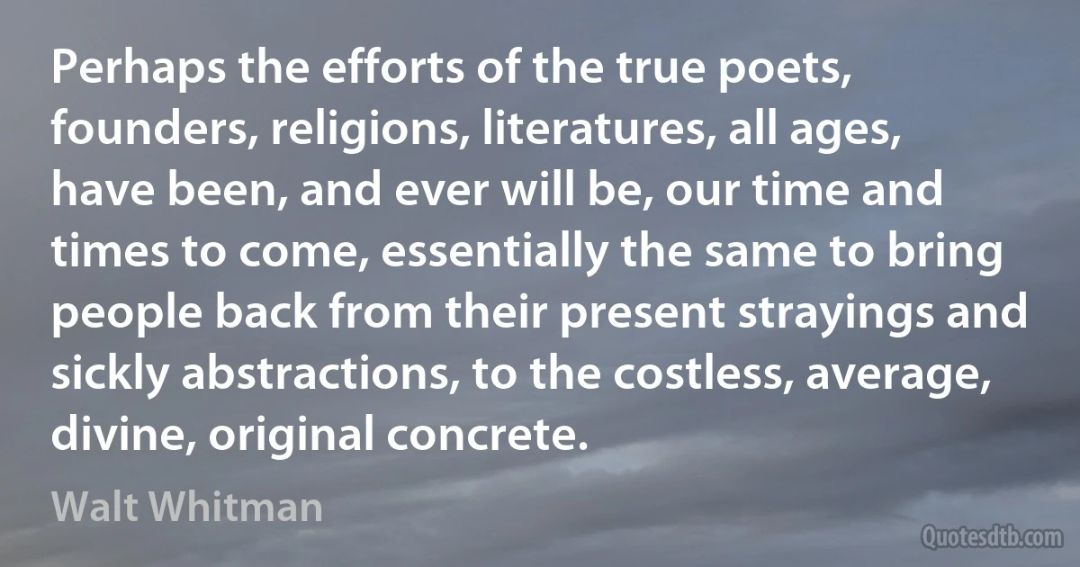 Perhaps the efforts of the true poets, founders, religions, literatures, all ages, have been, and ever will be, our time and times to come, essentially the same to bring people back from their present strayings and sickly abstractions, to the costless, average, divine, original concrete. (Walt Whitman)