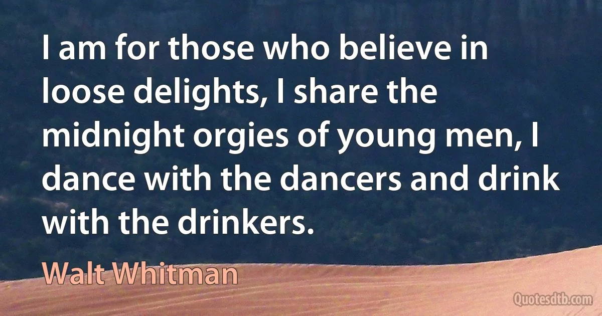 I am for those who believe in loose delights, I share the midnight orgies of young men, I dance with the dancers and drink with the drinkers. (Walt Whitman)