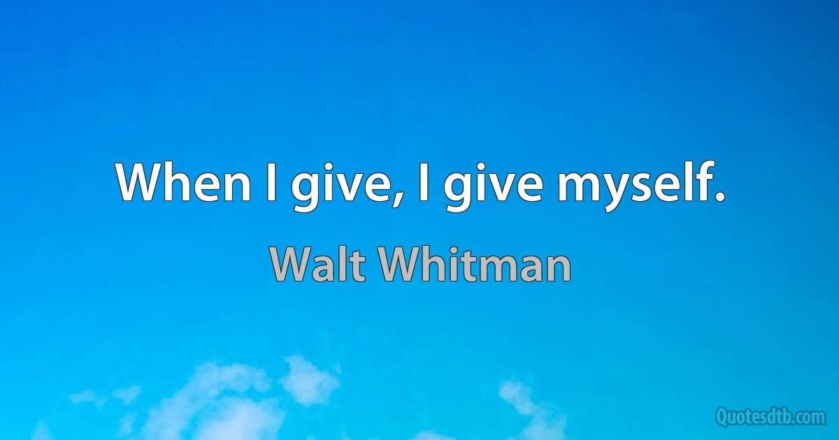 When I give, I give myself. (Walt Whitman)