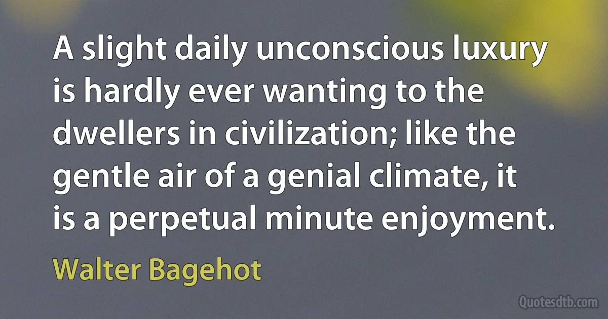 A slight daily unconscious luxury is hardly ever wanting to the dwellers in civilization; like the gentle air of a genial climate, it is a perpetual minute enjoyment. (Walter Bagehot)