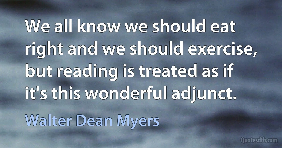 We all know we should eat right and we should exercise, but reading is treated as if it's this wonderful adjunct. (Walter Dean Myers)