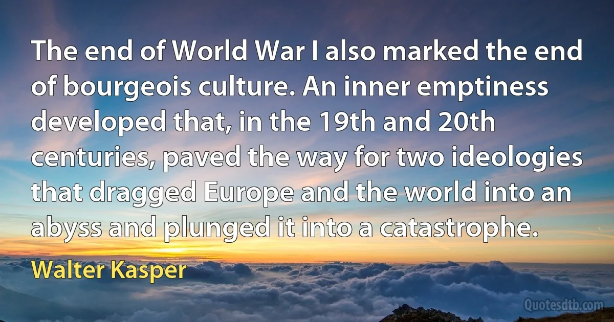 The end of World War I also marked the end of bourgeois culture. An inner emptiness developed that, in the 19th and 20th centuries, paved the way for two ideologies that dragged Europe and the world into an abyss and plunged it into a catastrophe. (Walter Kasper)