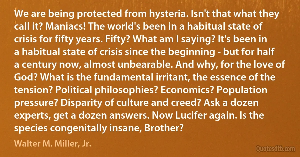 We are being protected from hysteria. Isn't that what they call it? Maniacs! The world's been in a habitual state of crisis for fifty years. Fifty? What am I saying? It's been in a habitual state of crisis since the beginning - but for half a century now, almost unbearable. And why, for the love of God? What is the fundamental irritant, the essence of the tension? Political philosophies? Economics? Population pressure? Disparity of culture and creed? Ask a dozen experts, get a dozen answers. Now Lucifer again. Is the species congenitally insane, Brother? (Walter M. Miller, Jr.)