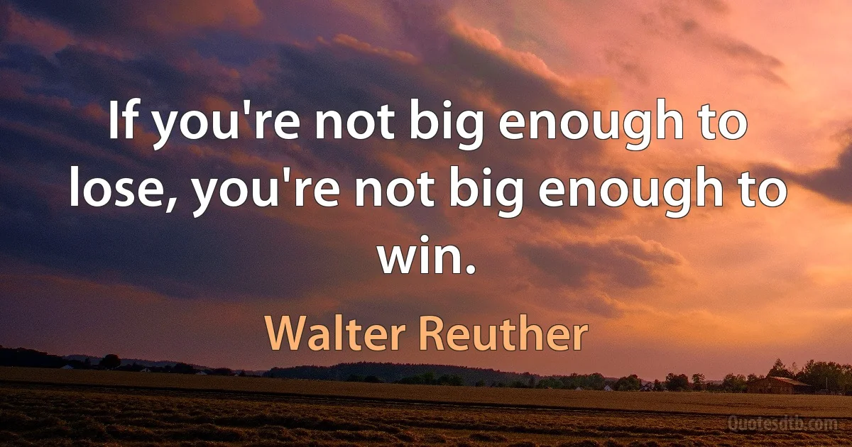 If you're not big enough to lose, you're not big enough to win. (Walter Reuther)