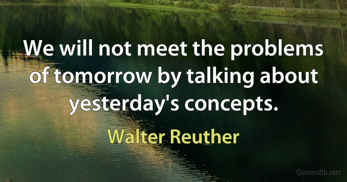 We will not meet the problems of tomorrow by talking about yesterday's concepts. (Walter Reuther)