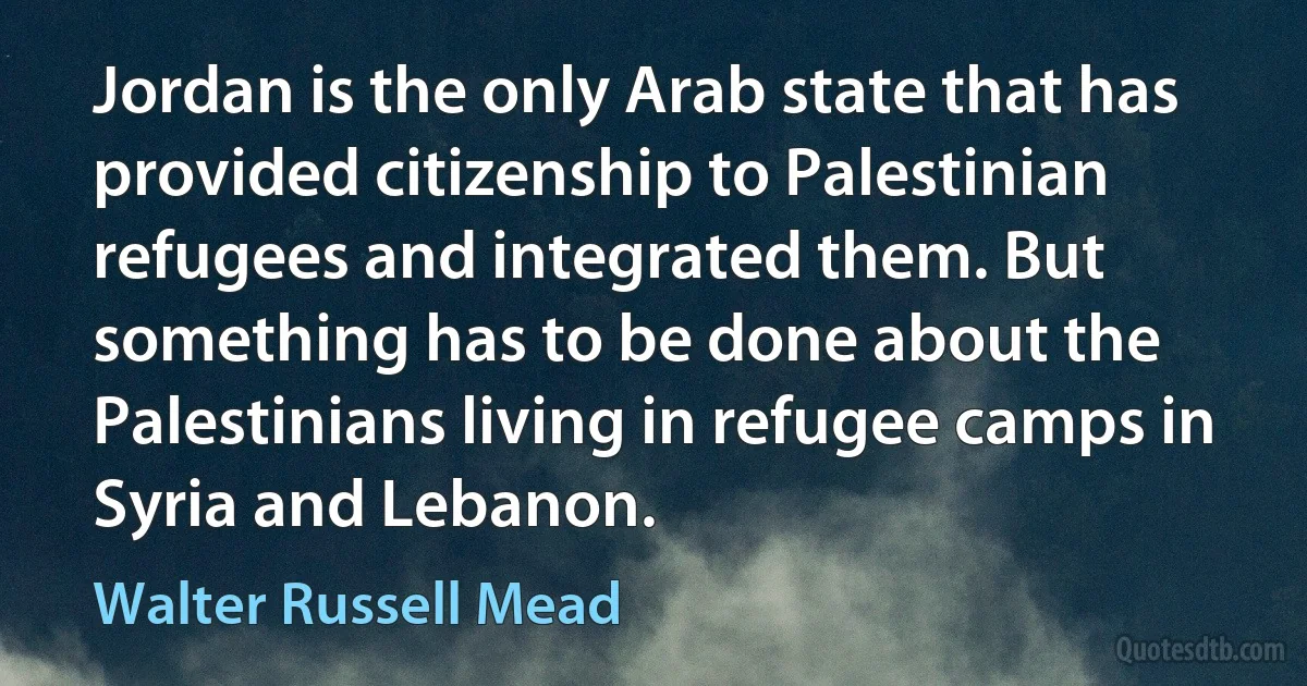 Jordan is the only Arab state that has provided citizenship to Palestinian refugees and integrated them. But something has to be done about the Palestinians living in refugee camps in Syria and Lebanon. (Walter Russell Mead)