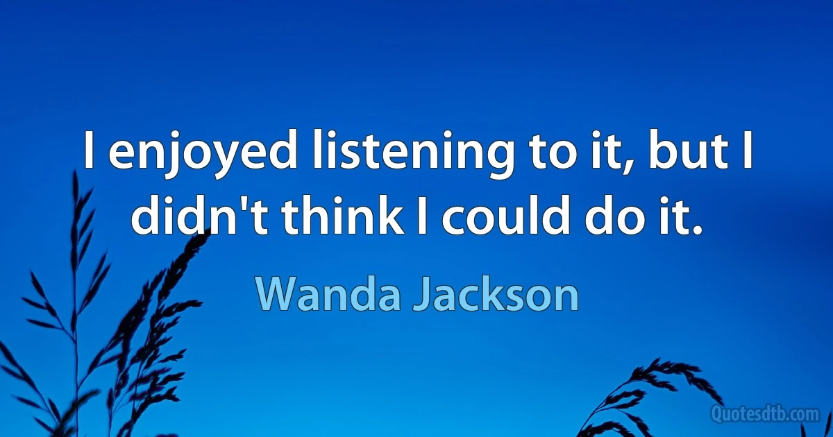 I enjoyed listening to it, but I didn't think I could do it. (Wanda Jackson)