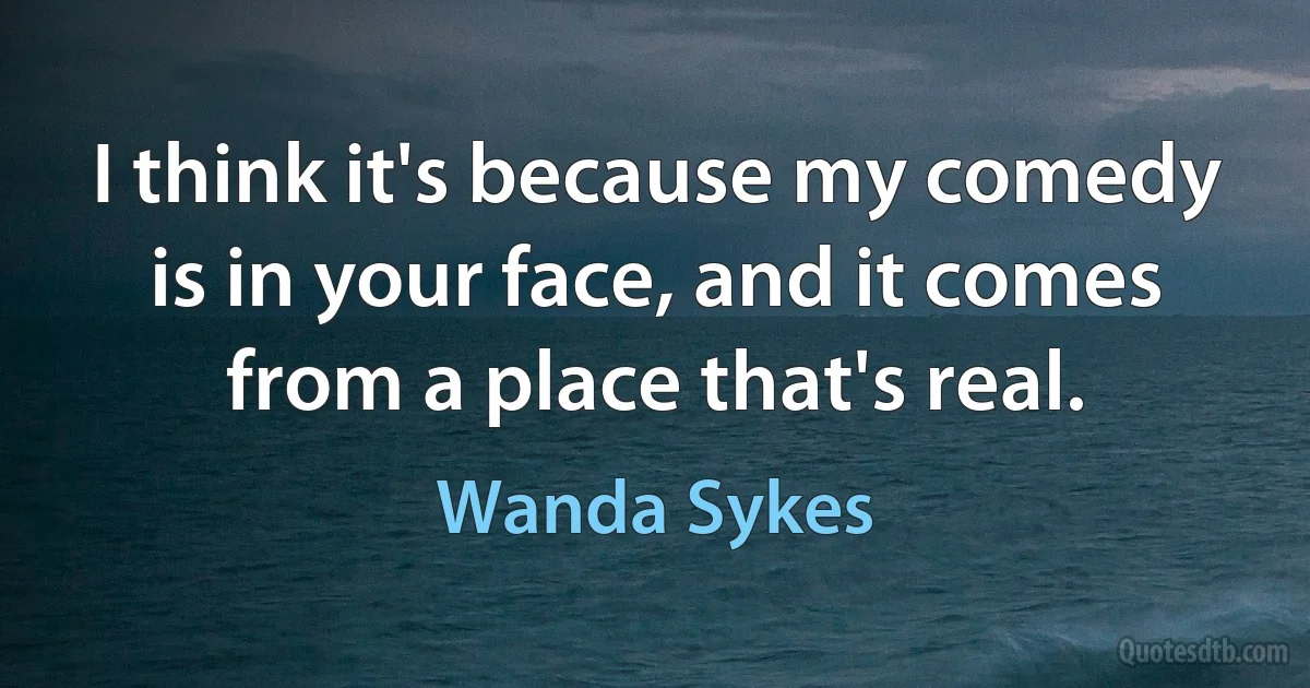 I think it's because my comedy is in your face, and it comes from a place that's real. (Wanda Sykes)