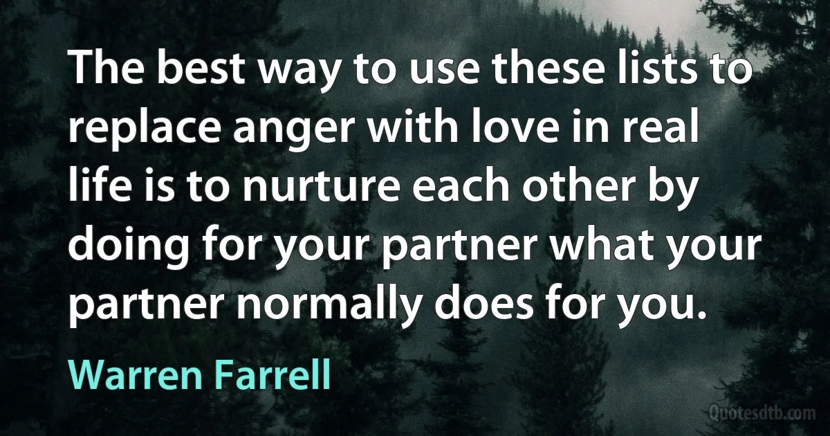 The best way to use these lists to replace anger with love in real life is to nurture each other by doing for your partner what your partner normally does for you. (Warren Farrell)