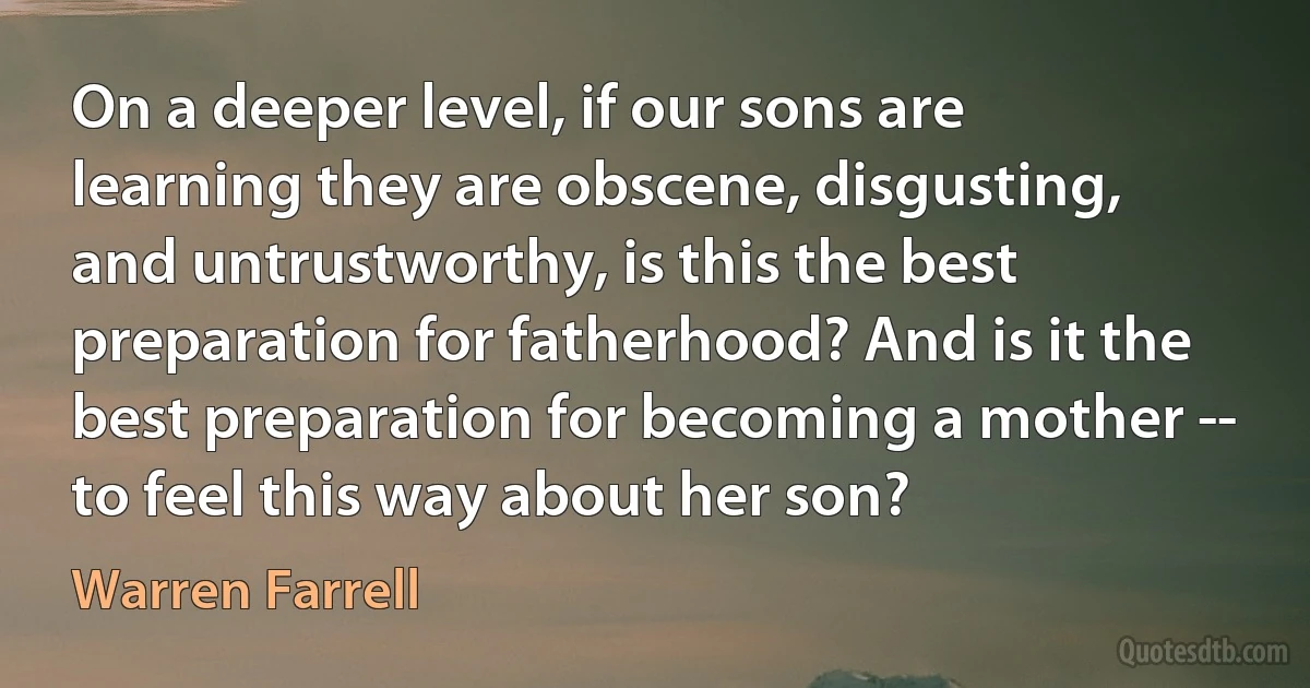 On a deeper level, if our sons are learning they are obscene, disgusting, and untrustworthy, is this the best preparation for fatherhood? And is it the best preparation for becoming a mother -- to feel this way about her son? (Warren Farrell)