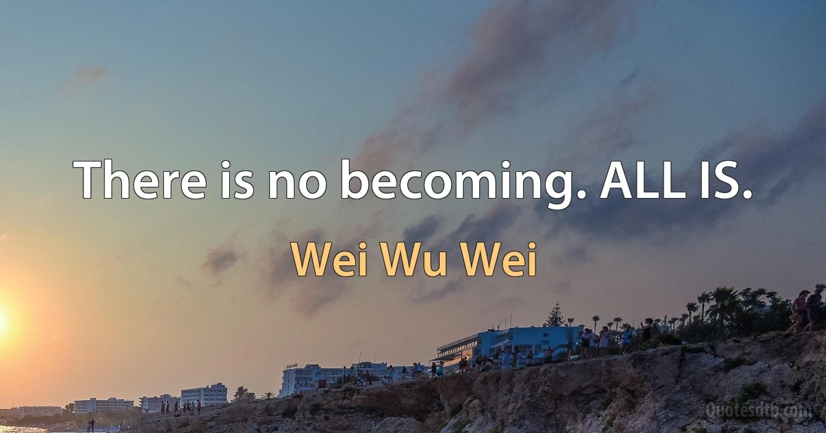 There is no becoming. ALL IS. (Wei Wu Wei)