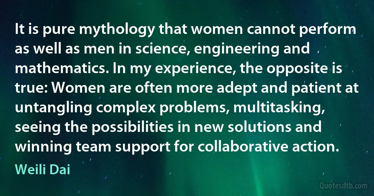 It is pure mythology that women cannot perform as well as men in science, engineering and mathematics. In my experience, the opposite is true: Women are often more adept and patient at untangling complex problems, multitasking, seeing the possibilities in new solutions and winning team support for collaborative action. (Weili Dai)