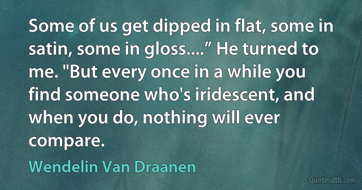 Some of us get dipped in flat, some in satin, some in gloss....” He turned to me. "But every once in a while you find someone who's iridescent, and when you do, nothing will ever compare. (Wendelin Van Draanen)