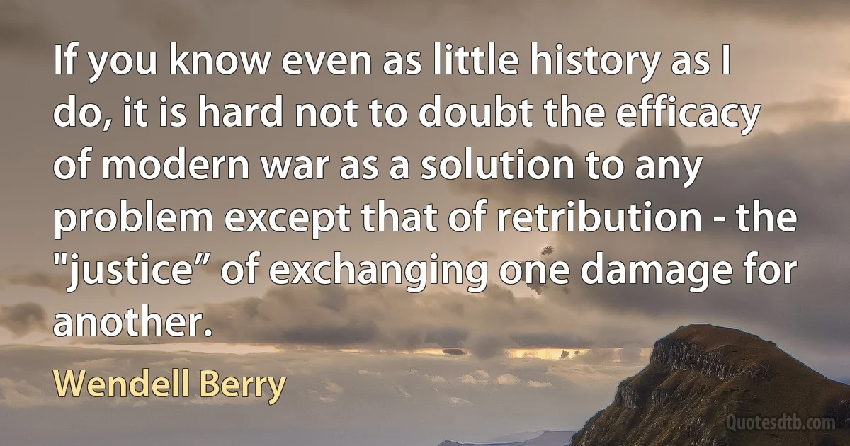 If you know even as little history as I do, it is hard not to doubt the efficacy of modern war as a solution to any problem except that of retribution - the "justice” of exchanging one damage for another. (Wendell Berry)