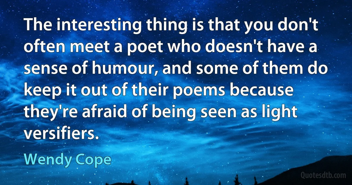 The interesting thing is that you don't often meet a poet who doesn't have a sense of humour, and some of them do keep it out of their poems because they're afraid of being seen as light versifiers. (Wendy Cope)