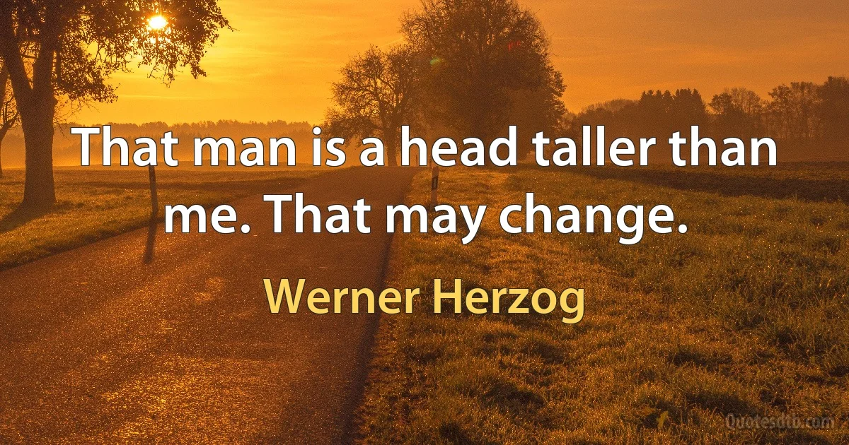 That man is a head taller than me. That may change. (Werner Herzog)